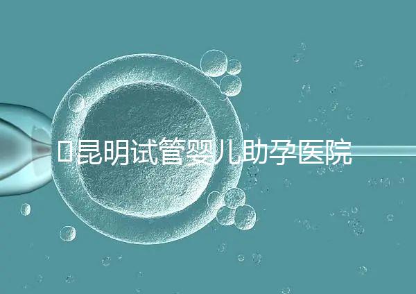 ?昆明試管嬰兒助孕醫院排名-助韻傳承優孕寶試管助孕機構
