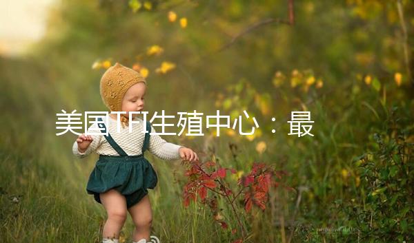 美國(guó)TFI生殖中心:最早應(yīng)用試管嬰兒囊胚培養(yǎng)的診所之一