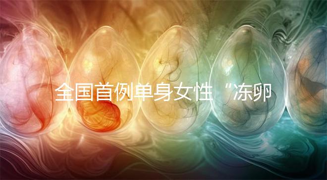 全國首例單身女性“凍卵案”：一起來看看國內凍卵有多難？