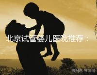 北京試管嬰兒醫院推薦：專業做試管哪家強？