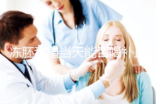 凍胚移植當天能否喝補血益氣口服液來瞧，這些好處別錯過