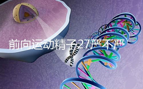 前向運動精子27嚴不嚴重，弱精不60s說明，準備懷孕的速度