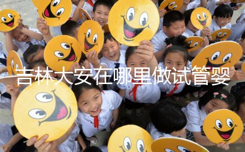 吉林大安在哪里做試管嬰兒成功率比較高？