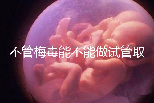 不管梅毒能不能做試管取卵，先弄清楚卵子能不能用