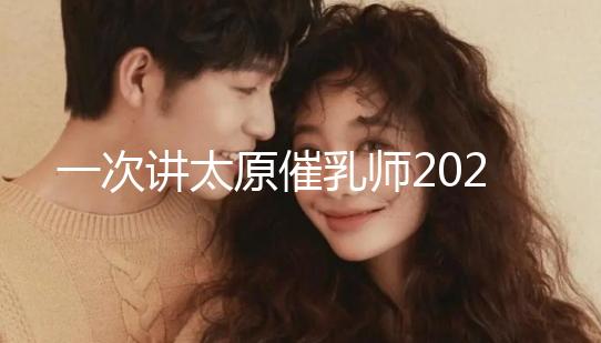 一次講太原催乳師2024單次多少錢(qián)，看完省多少錢(qián)