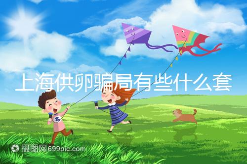 上海供卵騙局有些什么套路看這，包成功、選男女千萬別信