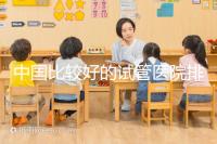 中國(guó)比較好的試管醫(yī)院排名(附10家懷孕機(jī)構(gòu)名單)