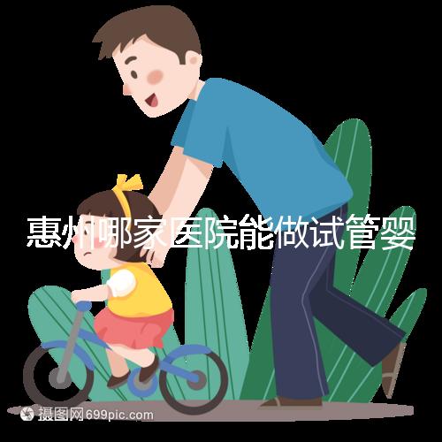 惠州哪家醫院能做試管嬰兒？大家還關心的成功率和費用介紹