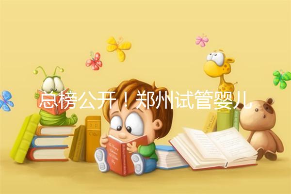 總榜公開！鄭州試管嬰兒哪個醫院好“排名榜”，鄭州試管嬰兒醫院“熱點訊息”榜單公開！