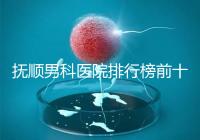 撫順男科醫院排行榜前十公布，新撫區哪家好一文說清