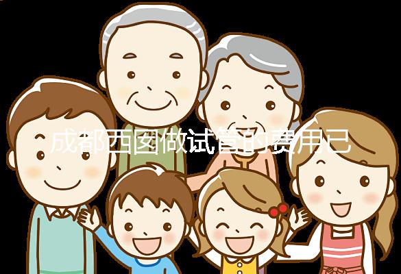 成都西囡做試管的費用已公布,附2025最新西囡醫(yī)院試管成功率!