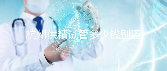 杭州供精試管多少錢(qián)別還不知道,按流程走開(kāi)銷(xiāo)少耗時(shí)還短