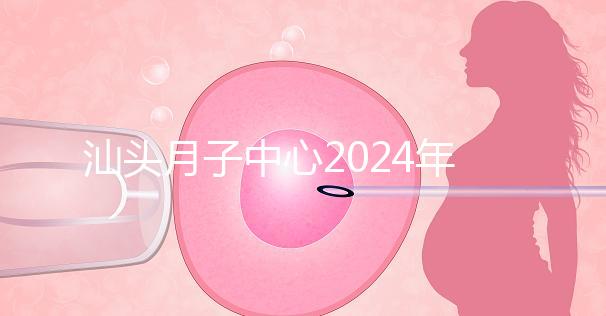 汕頭月子中心2024年一月揭秘多少錢?想做哪個性價比高?