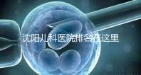 沈陽(yáng)兒科醫(yī)院排名在這里,想在和平區(qū)建哪個(gè)性?xún)r(jià)比高的戳