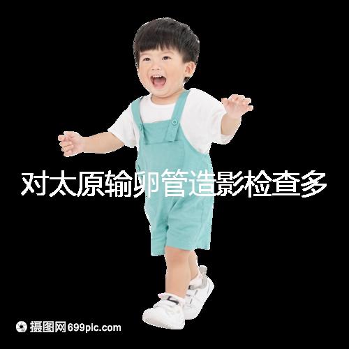 對太原輸卵管造影檢查多少錢，哪家醫院好，快速收集？