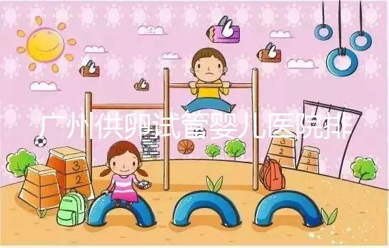 廣州供卵試管嬰兒醫院排名曝光,越秀區有哪些看完便知