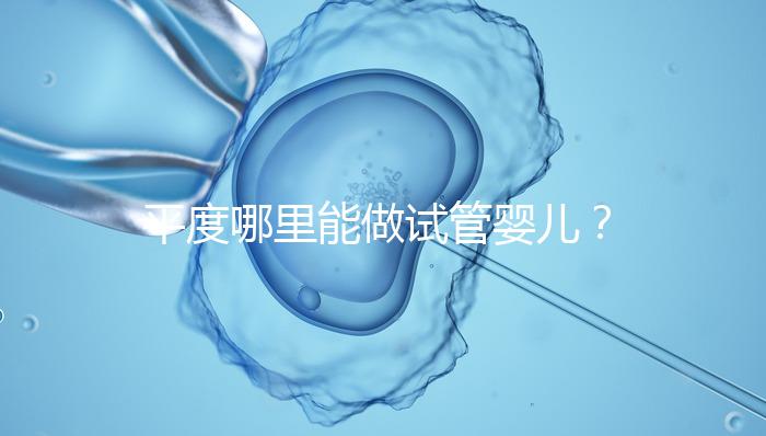 平度哪里能做試管嬰兒？山東省內(nèi)這些地方隨便選