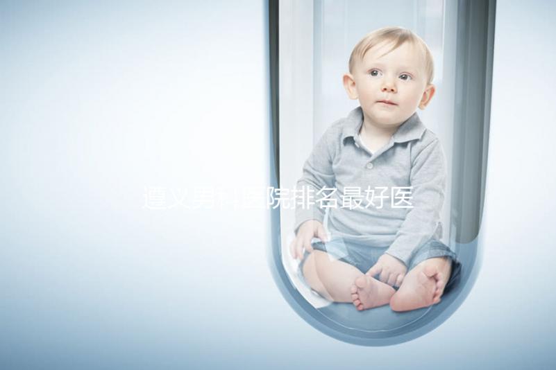 遵義男科醫(yī)院排名最好醫(yī)院揭曉，附top3正規(guī)機(jī)構(gòu)介紹