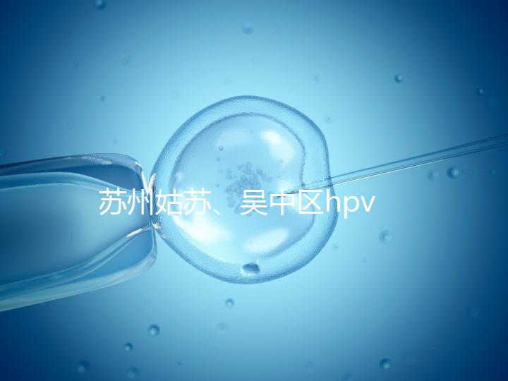 蘇州姑蘇、吳中區(qū)hpv疫苗接種地點公布,預約接種快人一步