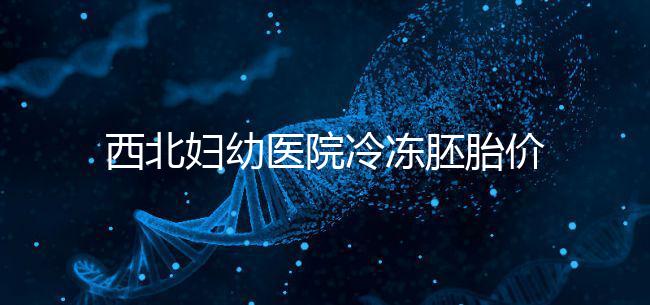 西北婦幼醫(yī)院冷凍胚胎價(jià)格介紹，如何計(jì)算2024一目了然