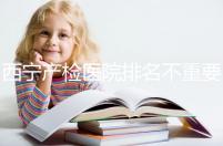 西寧產(chǎn)檢醫(yī)院排名不重要，2024年設(shè)備最好的地方是關(guān)鍵