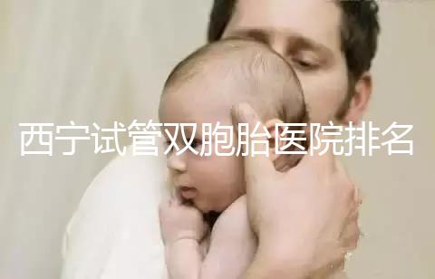 西寧試管雙胞胎醫(yī)院排名前十盤點,城中哪家最好清清楚楚