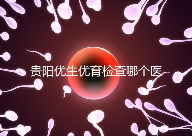 貴陽優(yōu)生優(yōu)育檢查哪個(gè)醫(yī)院最好揭秘,烏當(dāng)證件齊全可免費(fèi)