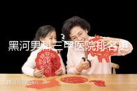 黑河男科三甲醫院排名更新,北安第一人民醫院不排隊