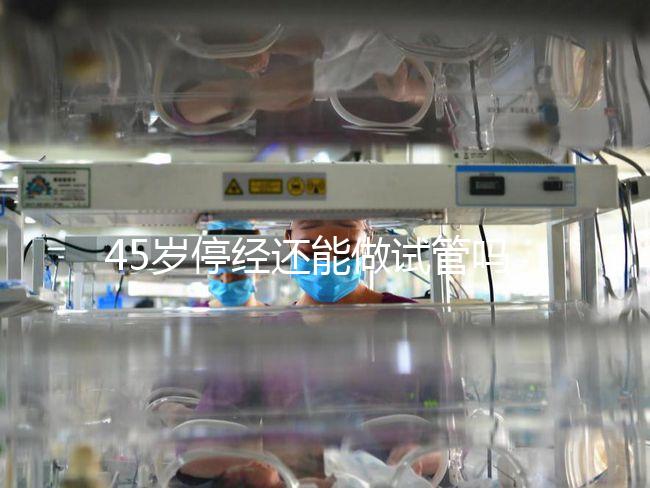 45歲停經(jīng)還能做試管嗎？成功懷孕幾率深入解析