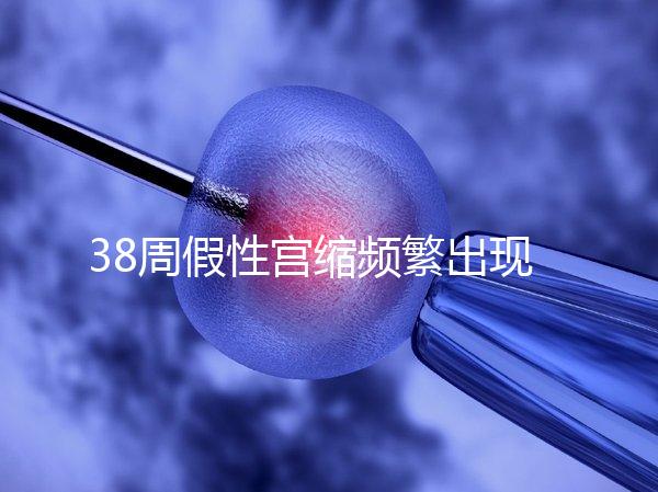 38周假性宮縮頻繁出現(xiàn)，多久能生產(chǎn)要有這幾個表現(xiàn)