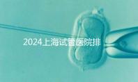 2024上海試管醫院排名前十名,上海光陽醫院、六院均在榜!