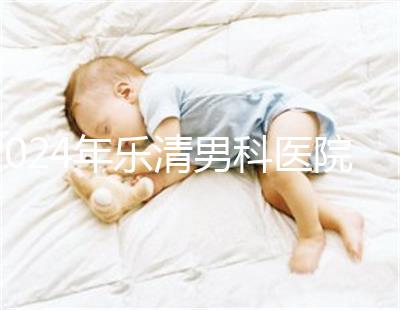 2024年樂清男科醫(yī)院哪家比較好看,想先把排名表收起來