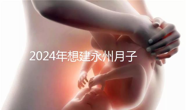 2024年想建永州月子中心怎么收費戳？零陵最高不超過10萬