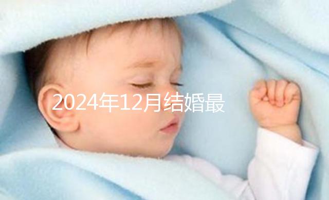 2024年12月結(jié)婚最吉利的日子出爐,黃道吉日有6個(gè)