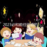 2023必和前任結(jié)婚的生肖公布，積極爭(zhēng)取破鏡重圓不是夢(mèng)